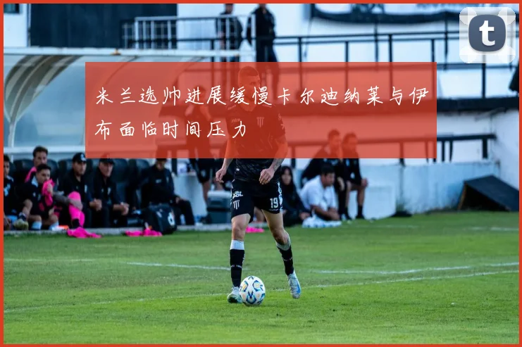 米兰选帅进展缓慢卡尔迪纳莱与伊布面临时间压力