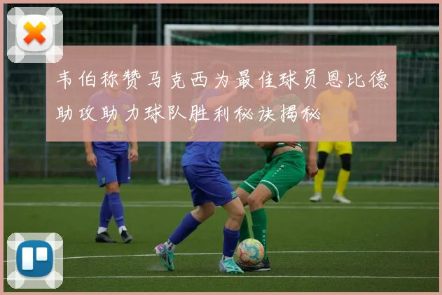 韦伯称赞马克西为最佳球员恩比德助攻助力球队胜利秘诀揭秘