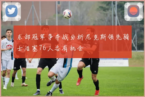 东部冠军争夺战分析尼克斯领先骑士活塞76人各有机会