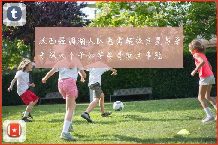 沃西强调湖人队急需超级巨星与杀手级大个子如字母哥助力争冠