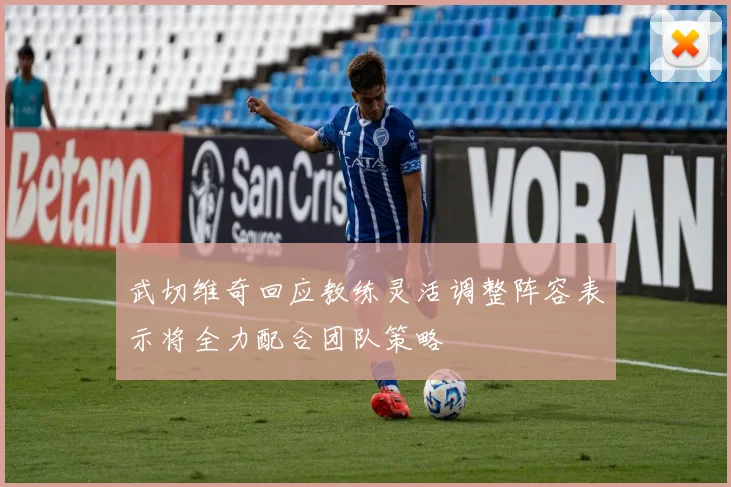 武切维奇回应教练灵活调整阵容表示将全力配合团队策略