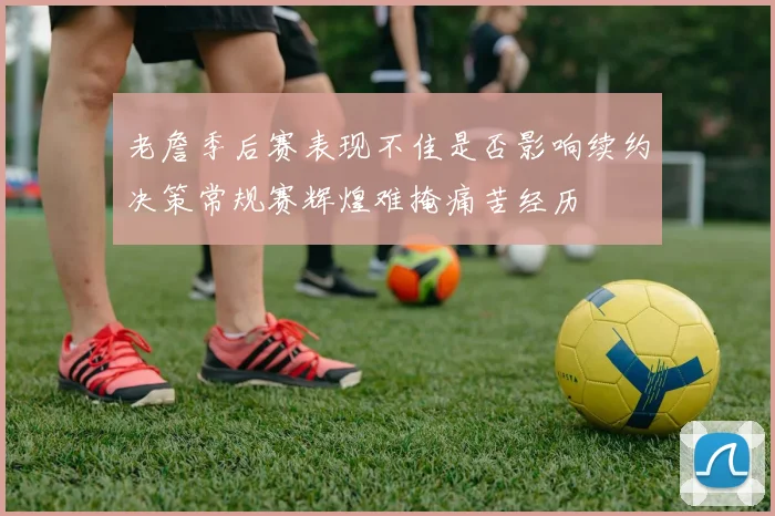 老詹季后赛表现不佳是否影响续约决策常规赛辉煌难掩痛苦经历