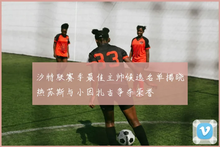 沙特联赛季最佳主帅候选名单揭晓热苏斯与小因扎吉争夺荣誉
