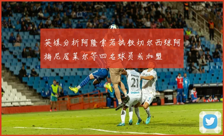 英媒分析阿隆索若执教切尔西琼阿梅尼居莱尔等四名球员或加盟