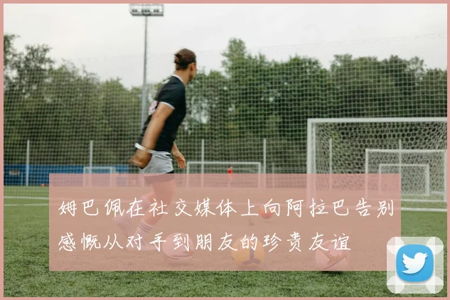 姆巴佩在社交媒体上向阿拉巴告别感慨从对手到朋友的珍贵友谊