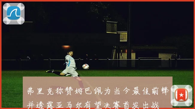 弗里克称赞姆巴佩为当今最佳前锋并透露亚马尔有望决赛首发出战