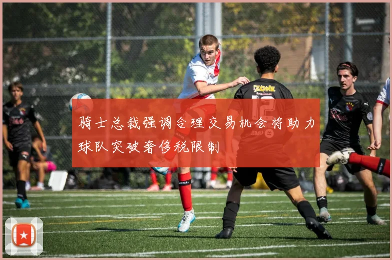 骑士总裁强调合理交易机会将助力球队突破奢侈税限制